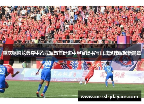 重庆铜梁龙勇夺中乙冠军昂首挺进中甲赛场书写山城足球崛起新篇章 重庆铜梁龙勇夺中乙冠军昂首挺进中甲赛场书写山城足球崛起新篇章