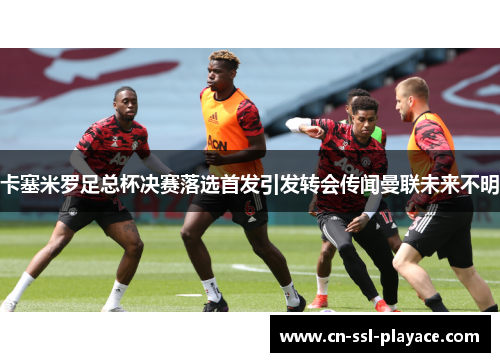 卡塞米罗足总杯决赛落选首发引发转会传闻曼联未来不明 卡塞米罗足总杯决赛落选首发引发转会传闻曼联未来不明